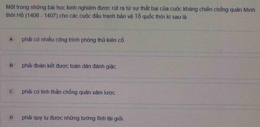 Một trong những bài học kinh nghiệm được rút ra từ sự thất bại của cuộc kháng chiến chống quân Minh
thời Hồ (1406 - 1407) cho các cuộc đấu tranh bảo vệ Tỗ quốc thời kì sau là
A phải có nhiều công trình phòng thủ kiên cố.
Bphải đoàn kết được toàn dân đánh giặc.
c phải có tinh thần chống quân xâm lược.
D phải quy tụ được những tướng lĩnh tài giỏi.