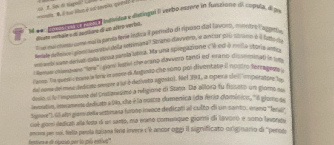 ca. 1. Sei di Napol? Ca 
mondo. 9. Il tuo libro è sul tavolo, quest 2! 
14 000 po soo e paoue mdividua e distíngui il verbo essere in funzione di copula, di pe 
dicato verbale o di ausiliare di un altro verbo. 
Ti sei-mai chiesto come mai la parola ferie indica il período di riposo dal lavoro, mentre l'aggefiv 
feelale definisce i giomi lavorativi della settimana? Strano davvero, e ancor prú strano é il fatto de 
entrambi siano derivati dalla stessa parola latina. Ma una spiegazione c'è ed é mlla storia antica 
: Romani chiamavano “lerie” i giori festivi che erano davvero tanti ed erano disseminati in tulp 
Canno. Tra questi c erano le lerie in onore di Augusto che sono poi diventate il nostro ferragosto 
dal nome del mese dedicato sempre a fui è derivato agosto). Nel 391, a opera dellimperatore Tep 
dosio, ol fo limpesizione del Cristianesimo a religione di Stato. Da allora fu fissato un giorno no 
lavorativo, interamente dedicato a Dío, che é la nostra domenica (da ferío domínico, ''il glorno de 
Signore''). G8 altri giomi della settimana furono invece dedicati al culto di un santo: erano ''feral'' 
cioè giorni dedicati alla festa di un santo, ma erano comunque giorni di lavoro e sono lavoratv 
ancora per nol. Nella parola Italiana ferie invece c'é ancor oggi il significato originario di "períods 
festivo e di riposo per lo piú estivo'.