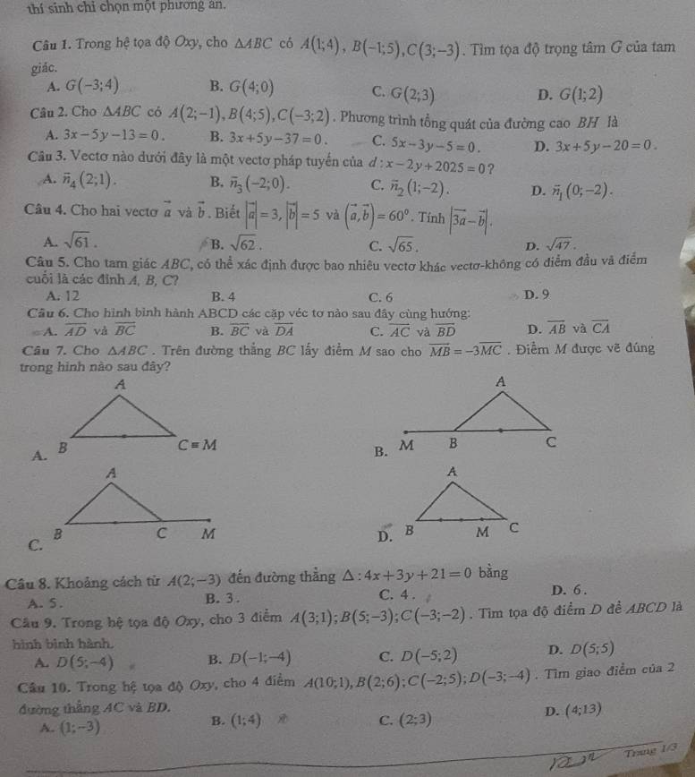 thí sinh chỉ chọn một phương an.
Câu 1. Trong hệ tọa độ Oxy, cho △ ABC có A(1;4),B(-1;5),C(3;-3). Tìm tọa độ trọng tâm G của tam
giác.
A. G(-3;4) B. G(4;0)
C. G(2;3) D. G(1;2)
Câu 2. Cho △ ABC có A(2;-1),B(4;5),C(-3;2). Phương trình tổng quát của đường cao BH là
A. 3x-5y-13=0. B. 3x+5y-37=0. C. 5x-3y-5=0. D. 3x+5y-20=0.
Câu 3. Vectơ nào dưới đây là một vectơ pháp tuyến của đ : x-2y+2025=0 ?
A. overline n_4(2;1). B. overline n_3(-2;0). C. overline n_2(1;-2). D. overline n_1(0;-2).
Câu 4. Cho hai vecto vector a và vector b. Biết |vector a|=3,|vector b|=5 và (vector a,vector b)=60°. Tính |vector 3a-vector b|.
A. sqrt(61). sqrt(62). sqrt(65). D. sqrt(47).
B.
C.
Câu 5. Cho tam giác ABC, có thể xác định được bao nhiêu vectơ khác vectơ-không có điểm đầu và điểm
cuối là các đỉnh A, B, C?
A. 12 B. 4 C. 6 D. 9
Câu 6. Cho hình bình hành ABCD các cặp véc tơ nào sau đây cùng hướng:
A. overline AD và vector BC B. overline BC và overline DA C. overline AC và overline BD D. overline AB và overline CA
Câu 7. Cho △ ABC. Trên đường thắng BC lấy điểm M sao cho vector MB=-3overline MC. Điểm M được vẽ đúng
trong hình nào sau đây?
A.
B.
C.
D.
Câu 8. Khoảng cách từ A(2;-3) đến đường thẳng △ :4x+3y+21=0 bàng
A. 5. B. 3 . C. 4 . D. 6 .
Câu 9. Trong hệ tọa độ Oxy, cho 3 điểm A(3;1);B(5;-3);C(-3;-2). Tìm tọa độ điểm D để ABCD là
hình bình hành,
A. D(5;-4) B. D(-1;-4) C. D(-5;2) D. D(5;5)
Câu 10. Trong hệ tọa độ Oxy, cho 4 điểm A(10;1),B(2;6);C(-2;5);D(-3;-4). Tìm giao điểm của 2
đường thẳng AC và BD,
D. (4;13)
A. (1;-3)
B. (1;4) C. (2;3)
(Trzn)