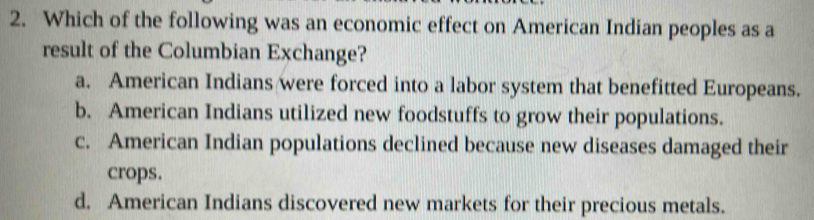 Which of the following was an economic effect on American Indian peoples as a
result of the Columbian Exchange?
a. American Indians were forced into a labor system that benefitted Europeans.
b. American Indians utilized new foodstuffs to grow their populations.
c. American Indian populations declined because new diseases damaged their
crops.
d. American Indians discovered new markets for their precious metals.