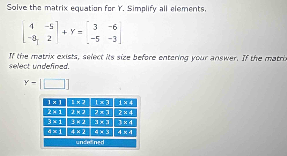 Solve the matrix equation for Y. Simplify all elements.
beginbmatrix 4&-5 -8&2endbmatrix +Y=beginbmatrix 3&-6 -5&-3endbmatrix
If the matrix exists, select its size before entering your answer. If the matrix
select undefined.
Y=[□ ]