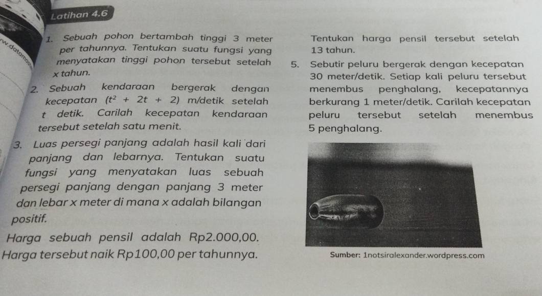 Latihan 4.6 
1. Sebuah pohon bertambah tinggi 3 meter Tentukan harga pensil tersebut setelah 
per tahunnya. Tentukan suatu fungsi yang 13 tahun. 
w.datam 
_ 
menyatakan tinggi pohon tersebut setelah 5. Sebutir peluru bergerak dengan kecepatan
x tahun. 30 meter /detik. Setiap kali peluru tersebut 
2. Sebuah kendaraan bergerak dengan menembus penghalang, kecepatannya 
_ 
kecepatan (t^2+2t+2) m /detik setelah berkurang 1 meter /detik. Carilah kecepatan 
t detik. Carilah kecepatan kendaraan peluru tersebut setelah menembus 
tersebut setelah satu menit. 5 penghalang. 
3. Luas persegi panjang adalah hasil kali dari 
panjang dan lebarnya. Tentukan suatu 
fungsi yang menyatakan luas sebuah 
persegi panjang dengan panjang 3 meter
dan lebar x meter di mana x adalah bilangan 
positif. 
Harga sebuah pensil adalah Rp2.000,00. 
Harga tersebut naik Rp100,00 per tahunnya. Sumber: 1notsiralexander.wordpress.com