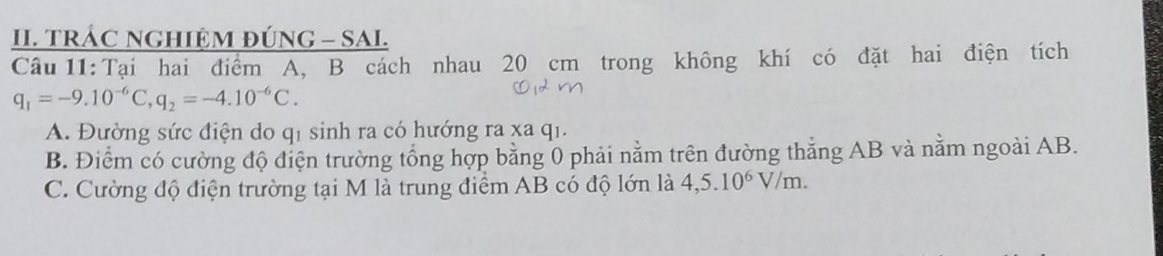 TRÁC NGHIỆM ĐÚNG - SAI.
Câu 11: Tại hai điểm A, B cách nhau 20 cm trong không khí có đặt hai điện tích
q_1=-9.10^(-6)C, q_2=-4.10^(-6)C.
A. Đường sức điện do q1 sinh ra có hướng ra xa q1.
B. Điểm có cường độ điện trường tổng hợp bằng 0 phải nằm trên đường thắng AB và nằm ngoài AB.
C. Cường độ điện trường tại M là trung điểm AB có độ lớn là 4, 5.10^6V/m.