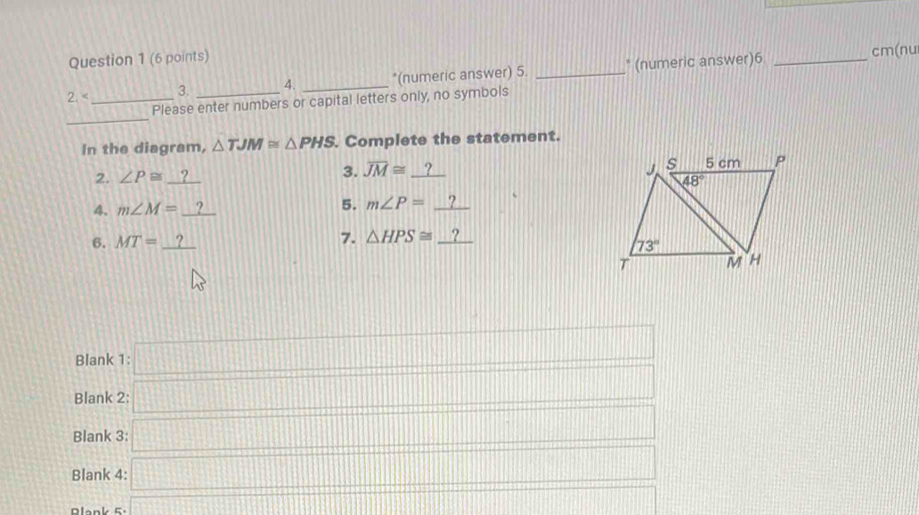 cm(nu
2 _3. _4. _*(numeric answer) 5. _* (numeric answer)6
_
Please enter numbers or capital letters only, no symbols
In the diagram, △ TJM≌ △ PHS. Complete the statement.
2. ∠ P≌ _ ?
3. overline JM≌ _ ?
4. m∠ M=_ ? 5. m∠ P=_ ?
6. MT=_ ? 7. △ HPS≌ _ ?
Blank 1:□
Blank 2: □
Blank 3: □
Blank 4: □
Dlank =. x= □ /□   ·s ·s