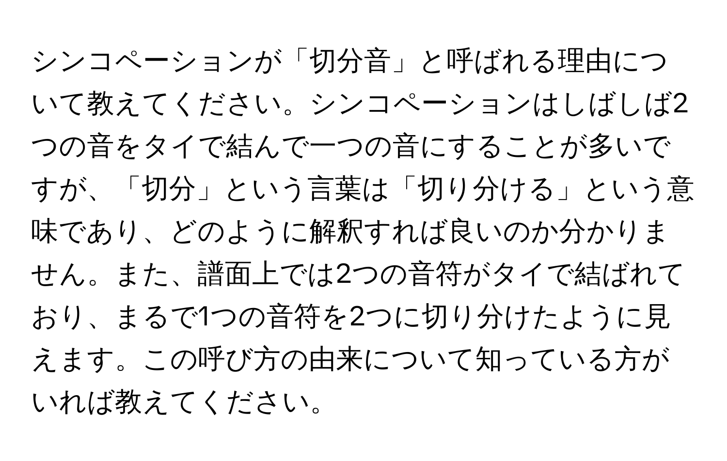 シンコペーションが「切分音」と呼ばれる理由について教えてください。シンコペーションはしばしば2つの音をタイで結んで一つの音にすることが多いですが、「切分」という言葉は「切り分ける」という意味であり、どのように解釈すれば良いのか分かりません。また、譜面上では2つの音符がタイで結ばれており、まるで1つの音符を2つに切り分けたように見えます。この呼び方の由来について知っている方がいれば教えてください。