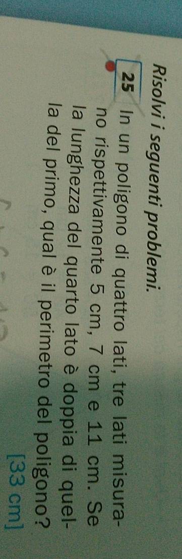Risolvi i seguenti problemi.
25 In un poligono di quattro lati, tre lati misura- 
no rispettivamente 5 cm, 7 cm e 11 cm. Se 
la lunghezza del quarto lato è doppia di quel- 
la del primo, qual è il perimetro del poligono? 
[ 33 cm ]