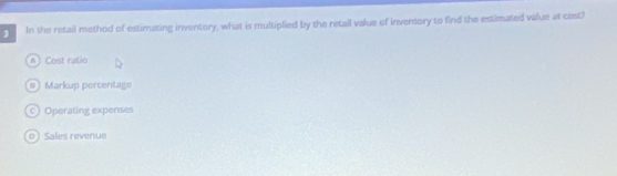 In the retail method of estimating inventory, what is multiplied by the retail value of inventory to find the estimated value at cost?
A) Cost ratio
#) Markup percentage
c) Operating expenses
o ) Sales revenue