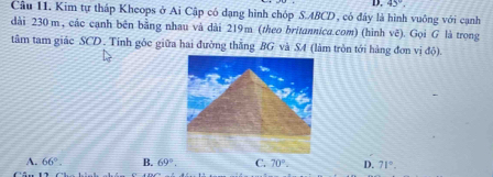 45°, 
Câu 11. Kim tự tháp Kheops ở Ai Cập có dạng hình chóp S. ABCD , có đây là hình vuông với cạnh
dài 230 m, các cạnh bên bằng nhau và dài 219m (theo britannica.com) (hình vẽ). Gọi G là trong
tâm tam giác SCD . Tinh gốc giữa hai đường thắng BG và S4 (làm tròn tới hàng đơn vị độ).
A. 66°. B. 69°. C. 70°. D. 71°.