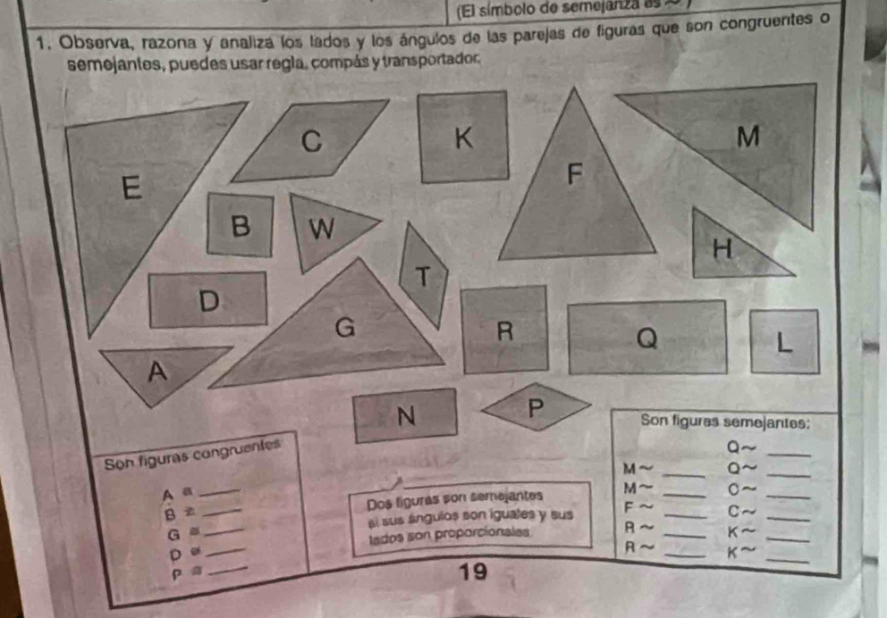 (El símbolo de semejanza as 2 
1. Observa, razona y analizá los lados y los ángulos de las parejas de figuras que son congruentes o 
semejantes, puedes usar regla, compás y transportador,
C
K
M
E
F
B W
H
T
D
G
R
Q
L 
A 
P 
N Son figures semejantes: 
Son figuras congruentes 
Q 
_ 
M _Q ~_ 
A a __。_ 
B z _Dos figuras son semejantes M_ 
G ._ si sus angulos son iguates y sus F_ 
C 
_ 
_ 
D e_ lados son proporcionales R _K__ 
R K
ρ 
19