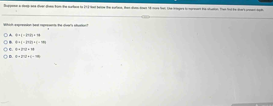 Suppose a deep sea diver dives from the surface to 212 feet below the surface, then dives down 18 more feet. Use integers to represent this situation. Then find the diver's present depth.
Which expression best represents the diver's situation?
A. 0+(-212)+18
B. 0+(-212)+(-18)
C. 0+212+18
D. 0+212+(-18)