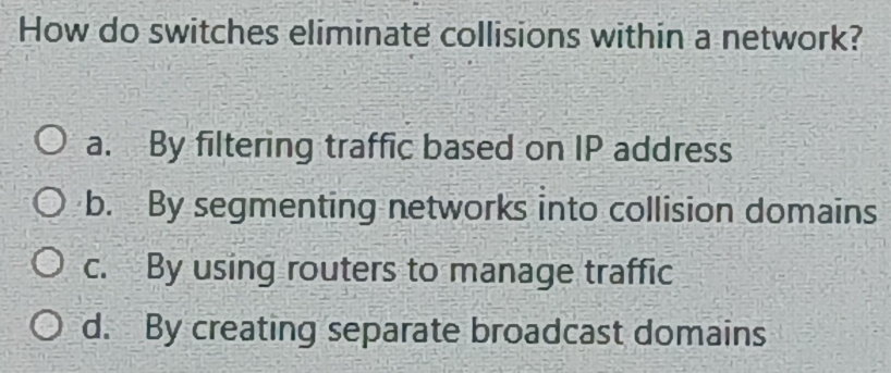 How do switches eliminate collisions within a network?
a. By filtering traffic based on IP address
b. By segmenting networks into collision domains
c. By using routers to manage traffic
d. By creating separate broadcast domains