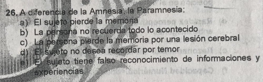 A diferencia de la Amnesia, la Paramnesia:
a) El sujeto pierde la memona
b) La persana no recuerda todo lo acontecido
c) La persona pierde la memoria por una lesión cerebral
d) El sujeto no desea recordar por temor
e) El sujeto tiene falso reconocimiento de informaciones y
experiencias