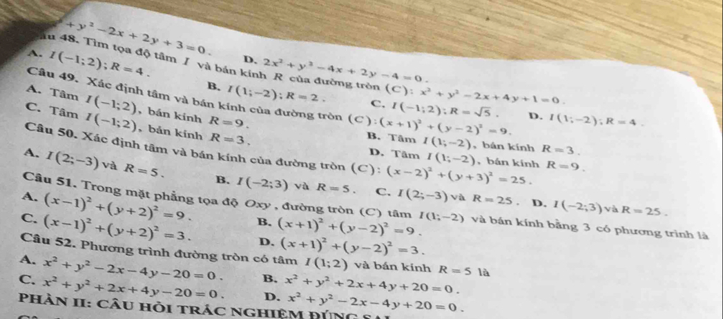 +y^2-2x+2y+3=0.
D. 2x^2+y^2-4x+2y-4=0.
A. I(-1;2);R=4. I(1;-2);R=2.
Ấu 48. Tìm tọa độ tâm / và bản kính R của đường tròn (C):x^2+y^2-2x+4y+1=0. D. I(1;-2);R=4.
B.
Câu 49. Xác định tâm và bán k
A. Tâm I(-1;2) , bán kính R=9.
C. I(-1;2);R=sqrt(5).
C. Tâm I(-1;2) , bản kính R=3.
ròn (C):(x+1)^2+(y-2)^2=9. B. Tâm I(1;-2)
,bán kính R=3.
Câu 50. Xác định tâm và bán kính của đường tròn (C): (x-2)^2+(y+3)^2=25.
D. Tâm I(1;-2) , bán kính R=9.
A. I(2;-3) và R=5. B. I(-2;3)
Câu 51. Trong mặt phẳng tọa độ Oxy , đường tròn (C) tâm I(1;-2)
và R=5. C. I(2;-3) và R=25 D. I(-2;3) và R=25.
A. (x-1)^2+(y+2)^2=9. B. (x+1)^2+(y-2)^2=9. và bán kính bằng 3 có phương trình là
C. (x-1)^2+(y+2)^2=3. D. (x+1)^2+(y-2)^2=3.
Câu 52. Phương trình đường tròn có tâm I(1;2) và bán kính R=51a
A. x^2+y^2-2x-4y-20=0. B.
C. x^2+y^2+2x+4y-20=0. D. x^2+y^2+2x+4y+20=0.
Phàn II: câu hỏi trác nghiệM đÚng 5 x^2+y^2-2x-4y+20=0.