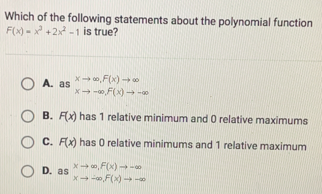 Which of the following statements about the polynomial function
F(x)=x^3+2x^2-1 is true?
A.as xto ∈fty , F(x)to ∈fty
xto -∈fty , F(x)to -∈fty
B. F(x) has 1 relative minimum and 0 relative maximums
C. F(x) has 0 relative minimums and 1 relative maximum
D.as Xto ∈fty , F(x)to -∈fty
xto -∈fty , F(x)to -∈fty