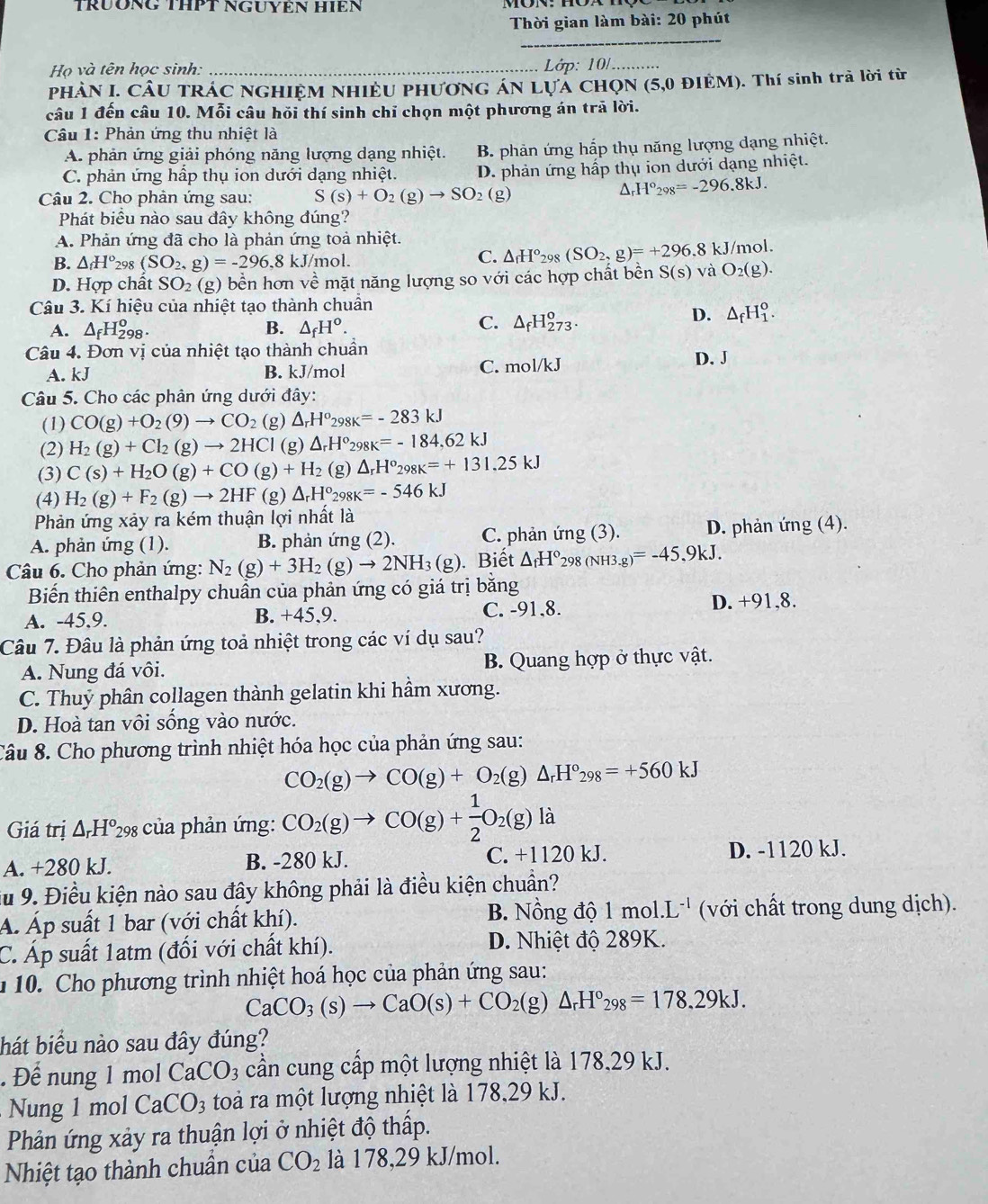 TrÜÔNG THPT NGUYêN HIêN
Thời gian làm bài: 20 phút
_
Họ và tên học sinh: _ Lớp: 10/_
PHÀN I. CÂU TRÁC NGHIỆM NHIềU PHươNG ÁN LựA CHọN (5,0 ĐIÊM). Thí sinh trà lời từ
câu 1 đến câu 10. Mỗi câu hỏi thí sinh chỉ chọn một phương án trã lời.
Câu 1: Phản ứng thu nhiệt là
A. phản ứng giải phóng năng lượng dạng nhiệt. B. phản ứng hấp thụ năng lượng dạng nhiệt.
C. phản ứng hấp thụ ion dưới dạng nhiệt. D. phản ứng hấp thụ ion dưới dạng nhiệt.
Câu 2. Cho phản ứng sau: S(s)+O_2(g)to SO_2(g)
H°_298=-296.8kJ.
Phát biểu nào sau đây không đúng?
A. Phản ứng đã cho là phản ứng toả nhiệt.
B. △ _fH° 298 (SO_2,g)=-296,8 kJ /mol.
C. △ _fH°_298(SO_2,g)=+296.8kJ /mol.
D. Hợp chất SO_2(g) bền hơn về mặt năng lượng so với các hợp chất bền S(s) và O_2(g).
Câu 3. Kí hiệu của nhiệt tạo thành chuẩn
A. △ _fH_(298)^o. B. △ _fH°.
C. △ _fH_(273)^o.
D. △ _fH_1^(o.
Câu 4. Đơn vị của nhiệt tạo thành chuẩn
C. mol/kJ
A. kJ B. kJ/mol D. J
Câu 5. Cho các phân ứng dưới đây:
(1) CO(g)+O_2)(9)to CO_2 (g) △ _rH^o_298K=-283kJ
(2) H_2(g)+Cl_2(g)to 2HCl(g △ _rH°_298K=-184.62kJ
(3) C(s)+H_2O(g)+CO(g)+H_2 (g) △ _rH^o_298K=+131.25kJ
(4) H_2(g)+F_2(g)to 2HF (g) △ _rH°_298K=-546kJ
Phản ứng xảy ra kém thuận lợi nhất là
A. phản ứng (1). B. phản ứng (2). C. phản ứng (3). D. phản ứng (4).
Câu 6. Cho phản ứng: N_2(g)+3H_2(g)to 2NH_3(g). Biết △ _fH° 298(NH3.g)=-45.9kJ.
Biến thiên enthalpy chuẩn của phản ứng có giá trị bằng
A. -45.9. B. +45,9. C. -91,8.
D. +91,8.
Câu 7. Đâu là phản ứng toả nhiệt trong các ví dụ sau?
A. Nung đá vôi. B. Quang hợp ở thực vật.
C. Thuỷ phân collagen thành gelatin khi hầm xương.
D. Hoà tan vôi sống vào nước.
Câu 8. Cho phương trình nhiệt hóa học của phản ứng sau:
CO_2(g)to CO(g)+O_2(g)△ _rH°_298=+560kJ
Giá trị △ _rH°_29 98 của phản ứng: CO_2(g)to CO(g)+ 1/2 O_2(g)la
A. +280 kJ. B. -280 kJ. C. +1120 kJ. D. -1120 kJ.
Su 9. Điều kiện nào sau đây không phải là điều kiện chuẩn?
Á. Áp suất 1 bar (với chất khí). B. Nồng độ 1 mol.L^(-1) (với chất trong dung dịch).
C. Áp suất 1atm (đối với chất khí). D. Nhiệt độ 289K.
u 10. Cho phương trình nhiệt hoá học của phản ứng sau:
CaCO_3(s)to CaO(s)+CO_2(g)△ _rH°_298=178.29kJ.
hát biểu nào sau đây đúng?
. Để nung 1 mol CaCO_3 cần cung cấp một lượng nhiệt là 178,29 kJ.
Nung 1 mol CaCO_3 toà ra một lượng nhiệt là 178,29 kJ.
Phản ứng xảy ra thuận lợi ở nhiệt độ thấp.
Nhiệt tạo thành chuẩn của CO_2 là 178,29 kJ/mol.