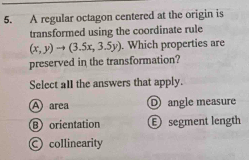 A regular octagon centered at the origin is
transformed using the coordinate rule
(x,y)to (3.5x,3.5y). Which properties are
preserved in the transformation?
Select all the answers that apply.
A area Dangle measure
B orientation E segment length
collinearity