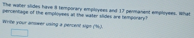 The water slides have 8 temporary employees and 17 permanent employees. What 
percentage of the employees at the water slides are temporary? 
Write your answer using a percent sign (%).