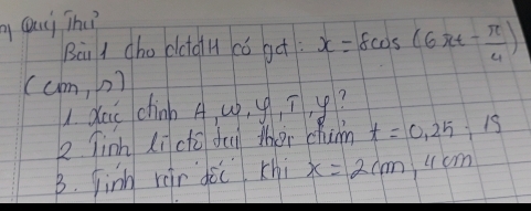 Qui The? 
Bài I cho dctoH có ge x=8cos (6π t- π /4 )
(cm,n)
1 dai chinb A, u, g, ī, y? 
2 Tinh li có dui ther chin t=0, 25, 15
B. finh rer doc chi x=2cm 4cm