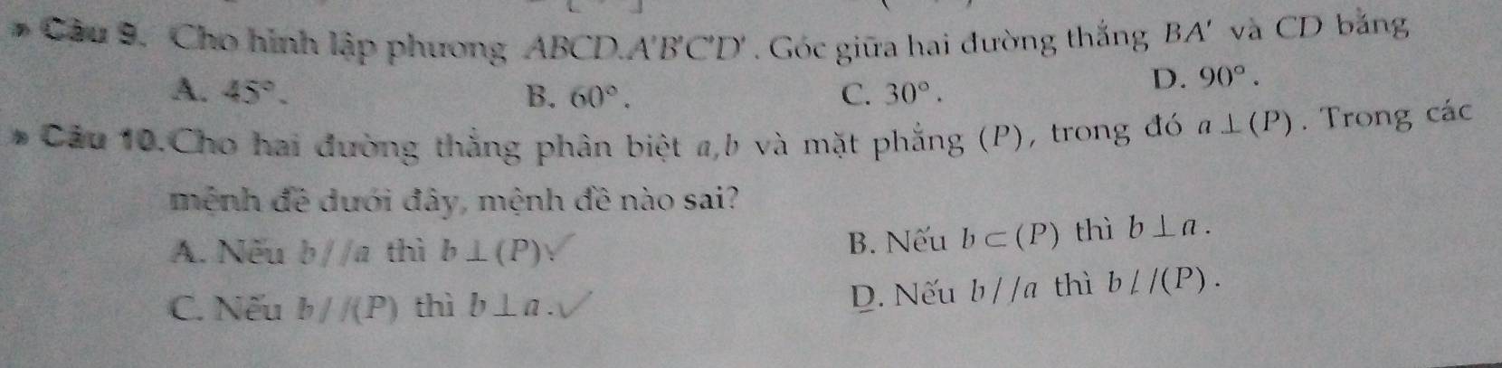 Cho hình lập phương ABCD. A'B'C'D'. Góc giữa hai đường thắng . BA' và CD bằng
A. 45°. B. 60°. C. 30°.
D. 90°. 
* Cầu 10.Cho hai đường thắng phân biệt a, b và mặt phẳng (P), trong đó a⊥ (P). Trong các
mệnh đề dưới đây, mệnh đề nào sai?
A. Nếu b//a thì b⊥ (P) B. Nếu b⊂ (P) thì b⊥ a.
C. Nếu b//(P) thì b⊥ a. D. Nếu b//a thì bL/(P).