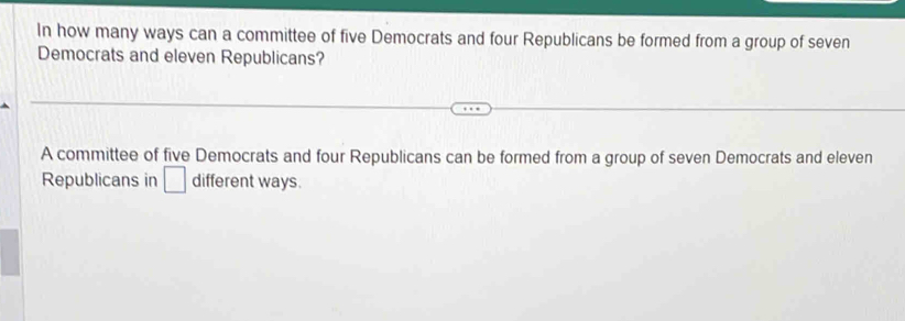 In how many ways can a committee of five Democrats and four Republicans be formed from a group of seven 
Democrats and eleven Republicans? 
A committee of five Democrats and four Republicans can be formed from a group of seven Democrats and eleven 
Republicans in □ different ways.