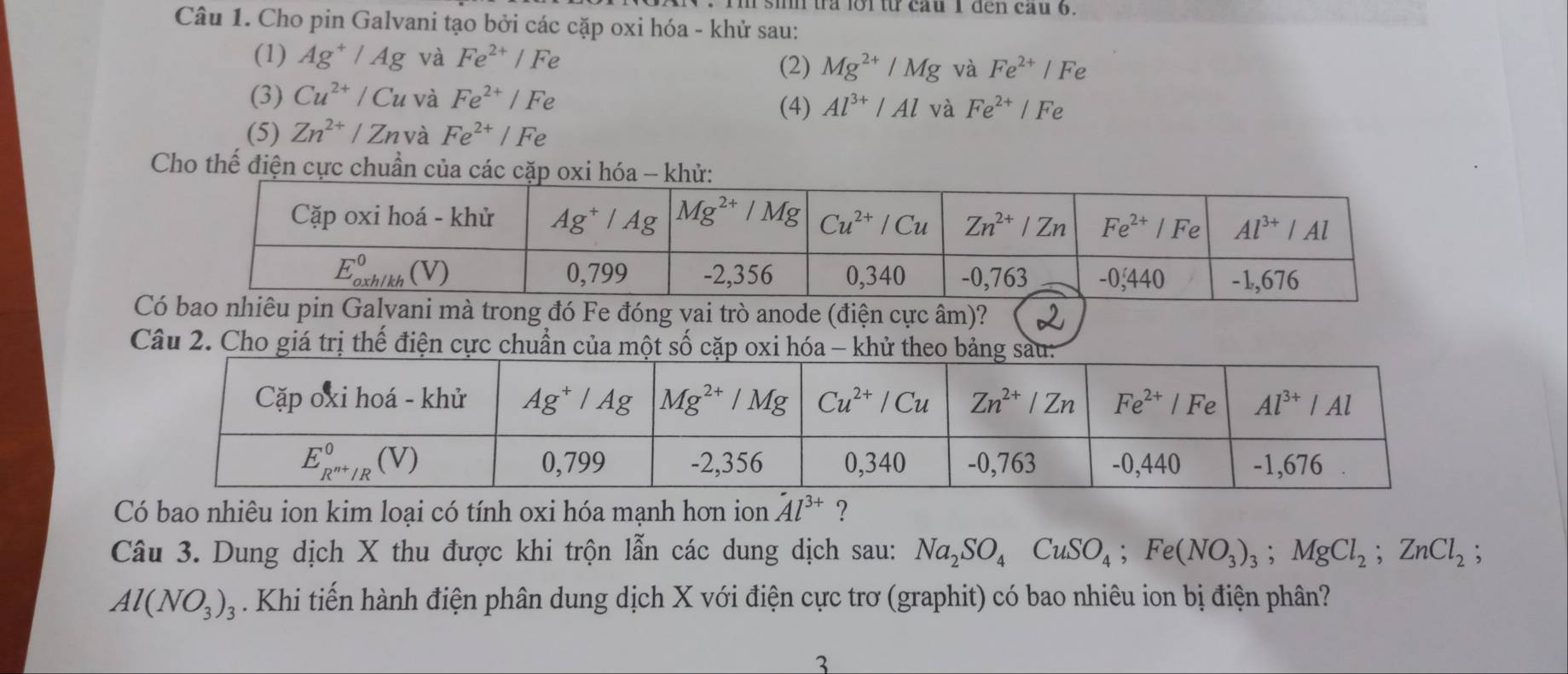 sih tra lới từ cau 1 đến cau 6.
Câu 1. Cho pin Galvani tạo bởi các cặp oxi hóa - khử sau:
(1) Ag^+/Ag và Fe^(2+)/Fe (2) Mg^(2+)/Mg và Fe^(2+)/Fe
(3) Cu^(2+)/Cu và Fe^(2+)/Fe (4) Al^(3+)/Al và Fe^(2+)/Fe
(5) Zn^(2+)/Znv à Fe^(2+)/Fe
Cho thế điện cực chuẩn của các cp oxi hóa - khử:
C trong đó Fe đóng vai trò anode (điện cực âm)? 2
Câu 2. Cho giá trị thế điện cực chuẩn của một số cặp oxi hóa - k
Có bao nhiêu ion kim loại có tính oxi hóa mạnh hơn ion Al^(3+) ?
Câu 3. Dung dịch X thu được khi trộn lẫn các dung dịch sau: Na_2SO_4CuSO_4;Fe(NO_3)_3;MgCl_2;ZnCl_2;
Al(NO_3)_3. Khi tiến hành điện phân dung dịch X với điện cực trơ (graphit) có bao nhiêu ion bị điện phân?
3