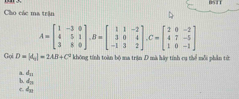 Dar3. DSTT
Cho các ma trận
A=beginbmatrix 1&-3&0 4&5&1 3&8&0endbmatrix , B=beginbmatrix 1&1&-2 3&0&4 -1&3&2endbmatrix , C=beginbmatrix 2&0&-2 4&7&-5 1&0&-1endbmatrix
Gọi D=[d_ij]=2AB+C^2 khōng tính toàn bộ ma trận D mà hãy tính cụ thể mỗi phần tử:
a. d_11
b. d_21
c. d_32