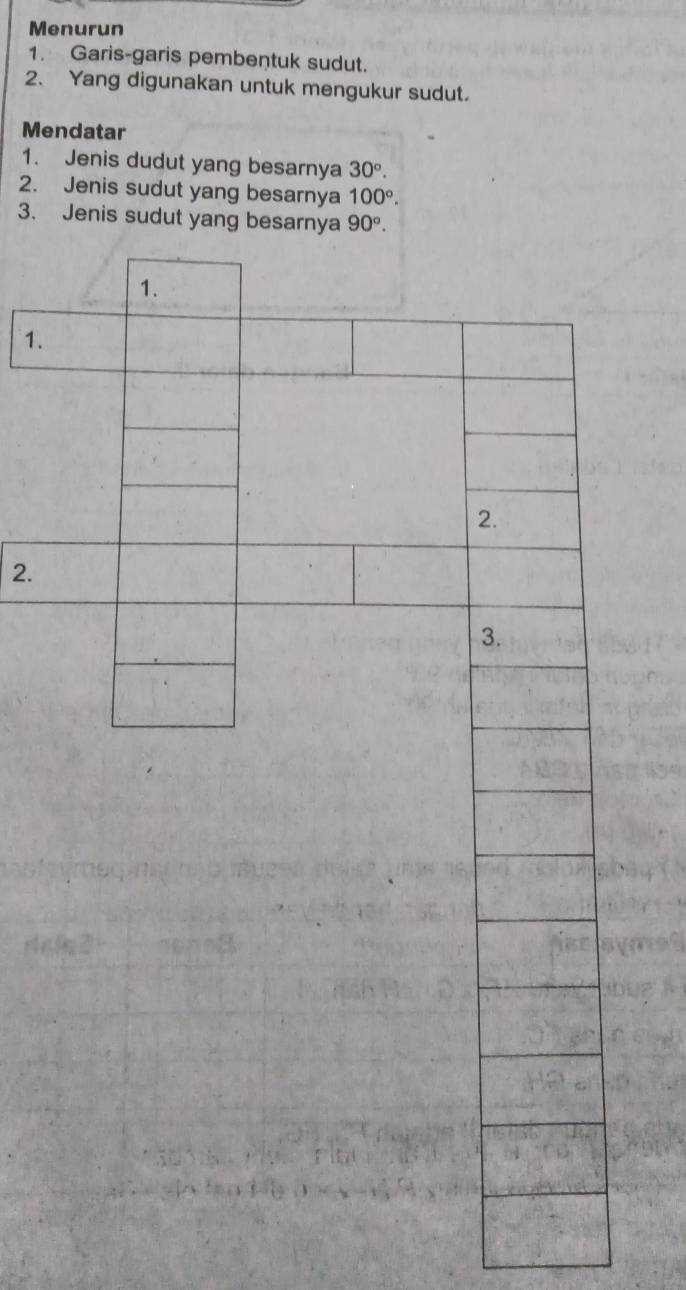 Menurun 
1. Garis-garis pembentuk sudut. 
2. Yang digunakan untuk mengukur sudut. 
Mendatar 
1. Jenis dudut yang besarnya 30°. 
2. Jenis sudut yang besarnya 100°. 
3. Jenis sudut yang besarnya 90°. 
1. 
1. 
2 
2. 
3