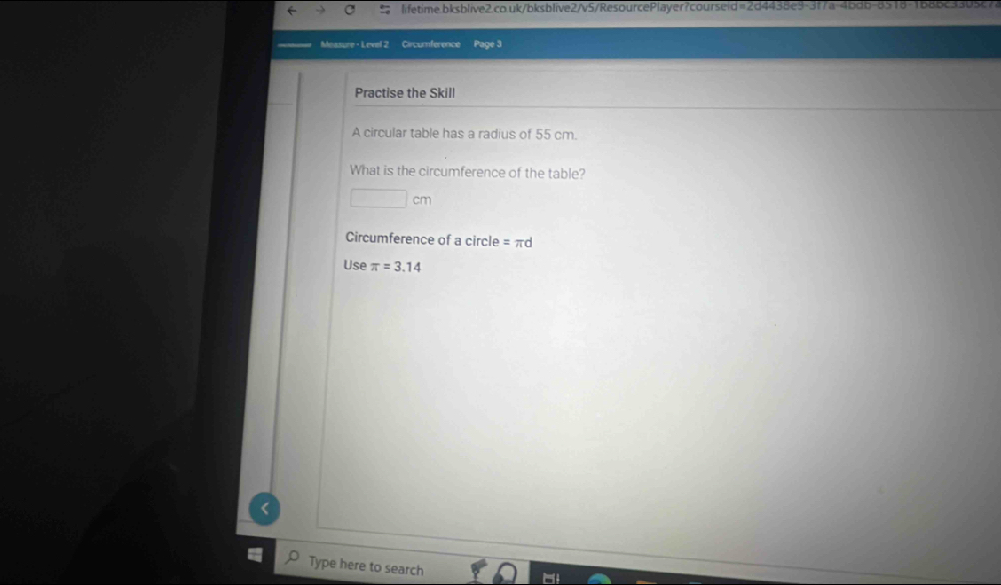 Measure - Level 2 Circumference Page 3 
Practise the Skill 
A circular table has a radius of 55 cm. 
What is the circumference of the table?
cm
Circumference of a circle = πd
Use π =3.14
Type here to search