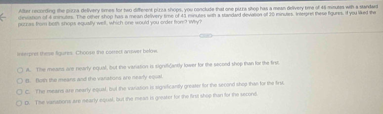 After recording the pizza delivery times for two different pizza shops, you conclude that one pizza shop has a mean delivery time of 46 minutes with a standard
deviation of 4 minutes. The other shop has a mean delivery time of 41 minutes with a standard deviation of 20 minutes. Interpret these figures. If you liked the
pizzas from both shops equally well, which one would you order from? Why?
Interpret these figures. Choose the correct answer below.
A. The means are nearly equal, but the variation is significantly lower for the second shop than for the first.
B. Both the means and the variations are nearly equal.
C. The means are nearly equal, but the variation is significantly greater for the second shop than for the first.
D. The vanations are nearly equal, but the mean is greater for the first shop than for the second.