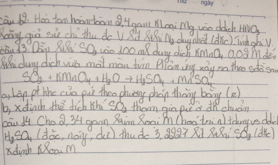 au 68. Hen tom haantoanQ, Hgam Woai Mg váo ddich H U() 
Roáng giē six chíthu do U R RiN dagnhat (dic) Tuhgha√ 
Cau 13: Qin Zahig O_2 váo lo0 me dany dich xímnQ, 0. 0g mden 
Qehi dany dich via mai man fin Qian ing xáy no thoo edo so
SO_2+KMnO_4+H_2Oto H_2SO_4+MnSO_4
as Lan pt hhc cua pice theo phanng phon theng bong(e) 
b, xdinh the fich lhi SO_2 them gia pieo hchuán 
cāu 14. Choa, 34 gam Raim Roniin Chao'trin tolny vs doe
H_2SO_4 (dác, nóng, di) thuà 3, Q9Q Ri xxisó. (dc) 
dinh KReaim