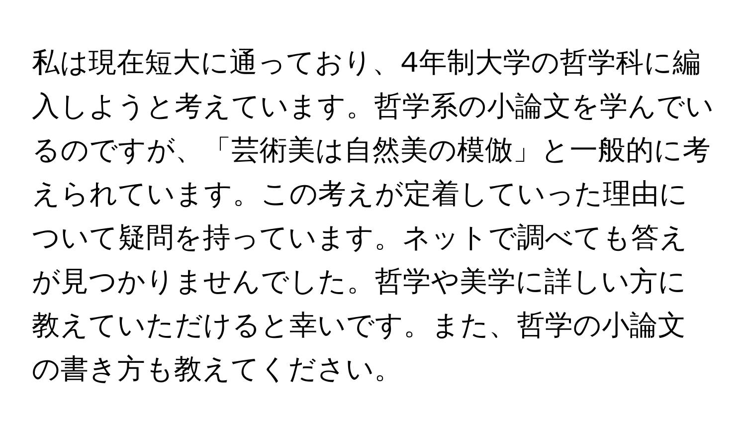 私は現在短大に通っており、4年制大学の哲学科に編入しようと考えています。哲学系の小論文を学んでいるのですが、「芸術美は自然美の模倣」と一般的に考えられています。この考えが定着していった理由について疑問を持っています。ネットで調べても答えが見つかりませんでした。哲学や美学に詳しい方に教えていただけると幸いです。また、哲学の小論文の書き方も教えてください。