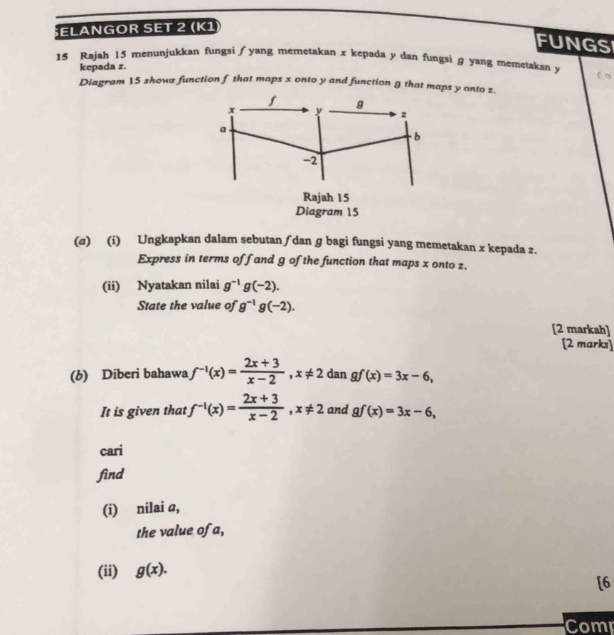 ELANGOR SET 2 (K1 
FUNGSI 
15 Rajah 15 menunjukkan fungsi ∫ yang memetakan x kepada y dan fungsi g yang memetakan y
kepada z. 
Diagram 15 shows function f that maps x onto y and function g that maps y onto z.
S
x
y
g
z
a
b
-2
Rajah 15 
Diagram 15 
(σ) (i) Ungkapkan dalam sebutan ∫dan ɡ bagi fungsi yang memetakan x kepada z. 
Express in terms of f and g of the function that maps x onto z. 
(ii) Nyatakan nilai g^(-1)g(-2). 
State the value of g^(-1)g(-2). 
[2 markah] 
[2 marks] 
(b) Diberi bahawa f^(-1)(x)= (2x+3)/x-2 , x!= 2 dan gf(x)=3x-6, 
It is given that f^(-1)(x)= (2x+3)/x-2 , x!= 2 and gf(x)=3x-6, 
cari 
find 
(i) nilai a, 
the value of a, 
(ii) g(x). 
[6 
Comp