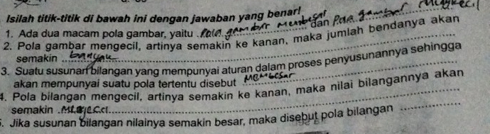 Isilah titik-titik di bawah ini dengan jawaban yang benar! 
1. Ada dua macam pola gambar, yaitu . 
2. Pola gambar mengecil, artinya semakin ke kanan, maka jumlah bendanya akan 
semakin 
3. Suatu susunan bilangan yang mempunyai aturan dalam proses penyusunannya sehingga 
akan mempunyai suatu pola tertentu disebut ' 
4. Pola bilangan mengecil, artinya semakin ke kanan, maka nilai bilangannya akan 
semakin .M0Ccl. 
5. Jika susunan bilangan nilainya semakin besar, maka disebut pola bilangan