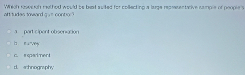 Which research method would be best suited for collecting a large representative sample of people's
attitudes toward gun control?
a. participant observation
b. survey
c. experiment
d. ethnography