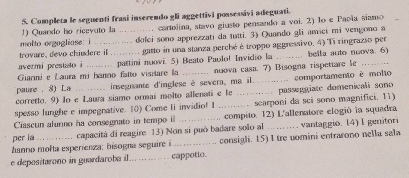 Completa le seguenti frasi inserendo gli aggettivi possessivi adeguati. 
1) Quando ho ricevuto la .. cartolina, stavo giusto pensando a voi. 2) Io e Paola siamo 
molto orgogliose: i _. dolci sono apprezzati da tutti. 3) Quando gli amici mi vengono a 
trovare, devo chiudere il gatto in una stanza perché è troppo aggressivo. 4) Ti ringrazio per 
avermi prestato i ._ pattini nuovi. 5) Beato Paolo! Invidio la _bella auto nuova. 6) 
Gianni e Laura mi hanno fatto visitare la nuova casa. 7) Bisogna rispettare le 
paure . 8) La insegnante d'inglese è severa, ma il... comportamento è molto 
corretto. 9) Io e Laura siamo ormai molto allenati e le ………… passeggiate domenicali sono 
spesso lunghe e impegnative. 10) Come li invidio! I _ scarponi da sci sono magnifici. 11) 
Ciascun alunno ha consegnato in tempo il compito. 12) L'allenatore elogiò la squadra 
per la ... capacità di reagire. 13) Non si può badare solo al ... .. .. vantaggio. 14) I genitori 
hanno molta esperienza: bisogna seguire i _consigli. 15) I tre uomini entrarono nella sala 
e depositarono in guardaroba il... cappotto.