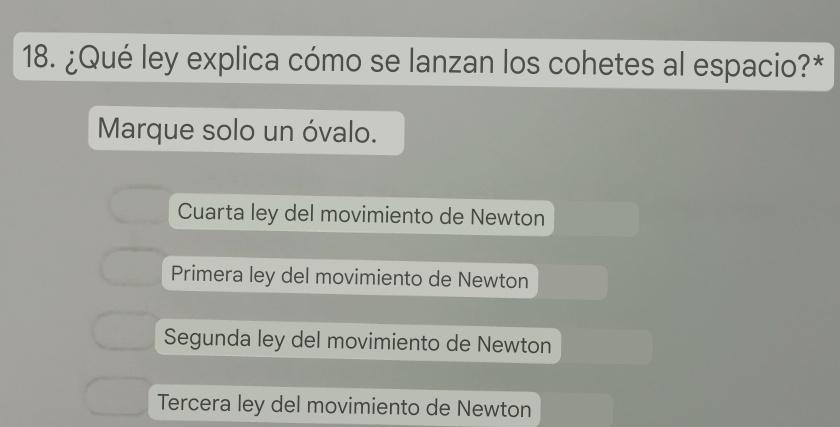 ¿Qué ley explica cómo se lanzan los cohetes al espacio?*
Marque solo un óvalo.
Cuarta ley del movimiento de Newton
Primera ley del movimiento de Newton
Segunda ley del movimiento de Newton
Tercera ley del movimiento de Newton