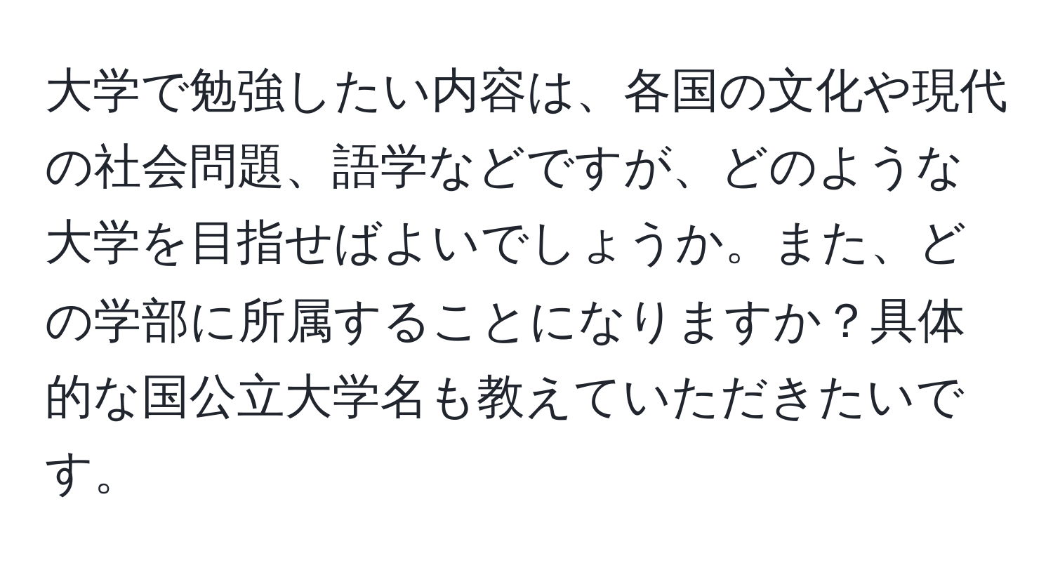 大学で勉強したい内容は、各国の文化や現代の社会問題、語学などですが、どのような大学を目指せばよいでしょうか。また、どの学部に所属することになりますか？具体的な国公立大学名も教えていただきたいです。