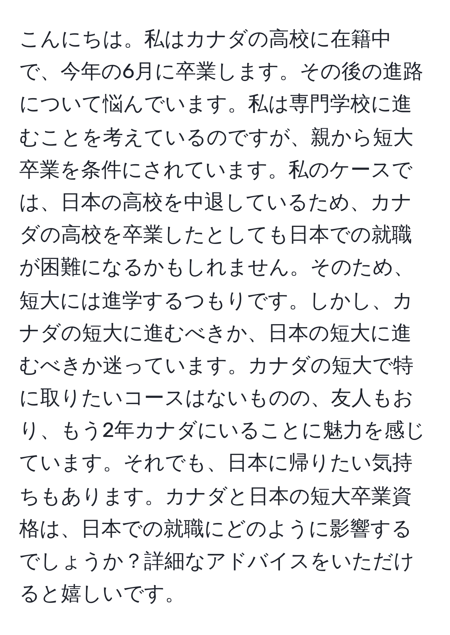 こんにちは。私はカナダの高校に在籍中で、今年の6月に卒業します。その後の進路について悩んでいます。私は専門学校に進むことを考えているのですが、親から短大卒業を条件にされています。私のケースでは、日本の高校を中退しているため、カナダの高校を卒業したとしても日本での就職が困難になるかもしれません。そのため、短大には進学するつもりです。しかし、カナダの短大に進むべきか、日本の短大に進むべきか迷っています。カナダの短大で特に取りたいコースはないものの、友人もおり、もう2年カナダにいることに魅力を感じています。それでも、日本に帰りたい気持ちもあります。カナダと日本の短大卒業資格は、日本での就職にどのように影響するでしょうか？詳細なアドバイスをいただけると嬉しいです。