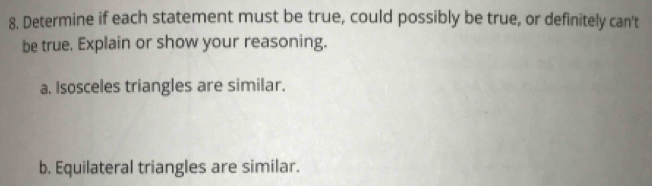 Determine if each statement must be true, could possibly be true, or definitely can't 
be true. Explain or show your reasoning. 
a. Isosceles triangles are similar. 
b. Equilateral triangles are similar.