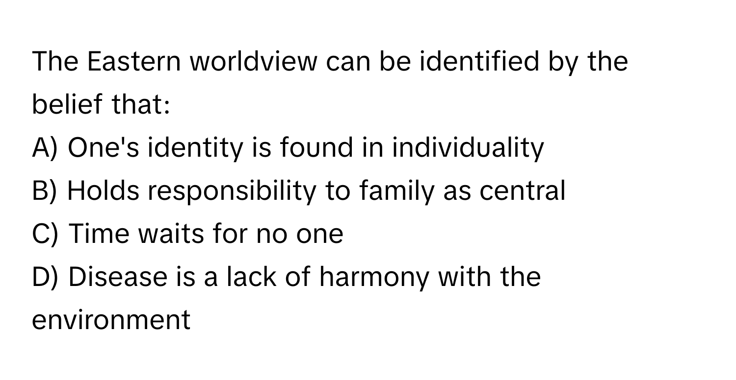 The Eastern worldview can be identified by the belief that:

A) One's identity is found in individuality
B) Holds responsibility to family as central
C) Time waits for no one
D) Disease is a lack of harmony with the environment