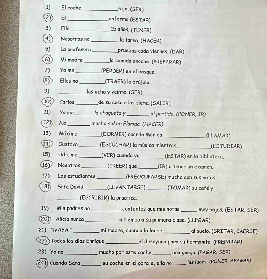 El coche _rojº. (SER) 
2) EI_ enfermo (ESTAR) 
3) Ella _ 15 años. (TENER) 
4) Nosotros no _la tarea. (HACER) 
5) La profesora _pruebas cada viernes. (DAR) 
6) Mi madre _la comida anoche. (PREPARAR) 
7) Yo me _(PERDER) en el bosque. 
8) Ellos no_ (TRAER) la brújula. 
9) _las ocho y veinte. (SER) 
10) Carlos _de su casa a las siete. (SALIR) 
11) Yo me_ la chaqueta y_ al partido. (PONER, IR) 
12 No _mucho sol en Florida. (HACER) 
13) Máximo _(DORMIR) cuando Mónica_ (LLAMAR) 
14) Gustavo _ (ESCUCHAR) la música mientras,_ (ESTUDIAR). 
15) Uds. me_ (VER) cuando yo _(ESTAR) en la biblioteca. 
16) Nosotros_ (CREER) que _(IR) a tener un examen. 
17) Los estudiantes_ (PREOCUPARSE) mucho con sus notas. 
18) Srta Davis _(LEVANTARSE), _(TOMAR) su café y 
_(ESCRIBIR) la practica. 
19) Mis padres no _contentos que mis notas_ muy bajas. (ESTAR, SER) 
20) Alicia nunca _a tiempo a su primera clase. (LLEGAR) 
21) “iVAYA!” _mi madre, cuando la leche _al suelo. (GRITAR, CAERSE) 
22) Todos los días Enrique_ el desayuno para su hermanita. (PREPARAR) 
23) Yo no _mucho por este coche, _una ganga. (PAGAR, SER) 
24) Cuando Sara_ su coche en el garaje, ella no _las luces. (PONER, APAGAR)