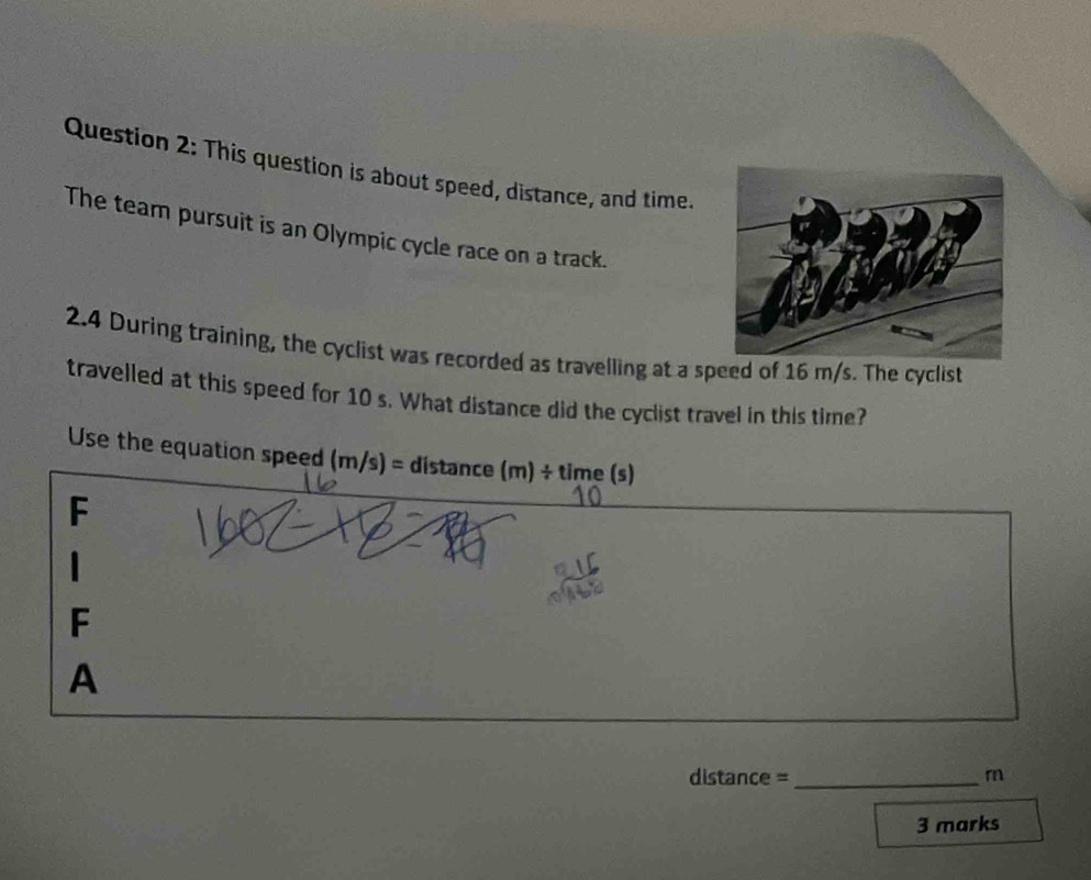 This question is about speed, distance, and time.
The team pursuit is an Olympic cycle race on a track.
2.4 During training, the cyclist was recorded as travelling at a speed of 16 m/s. The cyclist
travelled at this speed for 10 s. What distance did the cyclist travel in this time?
Use the equation speed (m/s)= distance (m)/ time(s)
F
1
F
A
distance =_ r
3 marks