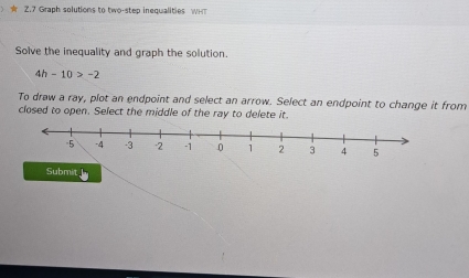 ★ Z.7 Graph solutions to two-step inequalities WHT 
Solve the inequality and graph the solution.
4h-10>-2
To draw a ray, plot an endpoint and select an arrow. Select an endpoint to change it from 
closed to open. Select the middle of the ray to delete it.