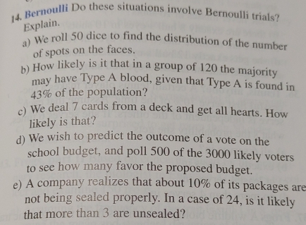 Bernoulli Do these situations involve Bernoulli trials? 
Explain. 
a) We roll 50 dice to find the distribution of the number 
of spots on the faces. 
b) How likely is it that in a group of 120 the majority 
may have Type A blood, given that Type A is found in
43% of the population? 
c) We deal 7 cards from a deck and get all hearts. How 
likely is that? 
d) We wish to predict the outcome of a vote on the 
school budget, and poll 500 of the 3000 likely voters 
to see how many favor the proposed budget. 
e) A company realizes that about 10% of its packages are 
not being sealed properly. In a case of 24, is it likely 
that more than 3 are unsealed?