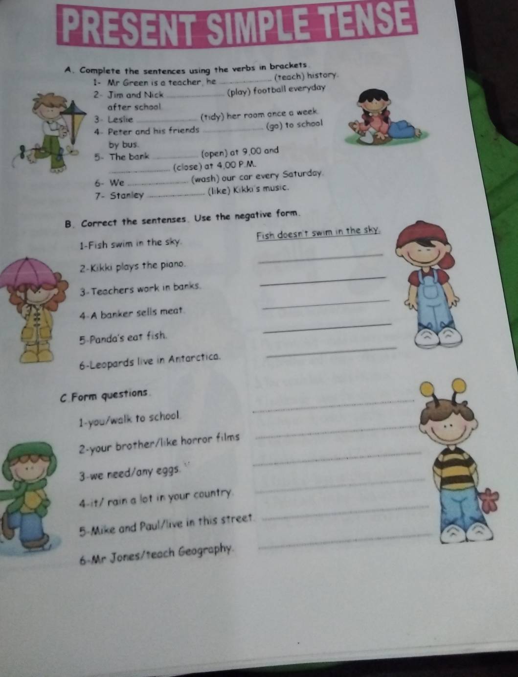 PRESENT SIMPLE TENSE 
A. Complete the sentences using the verbs in brackets 
1- Mr Green is a teacher, he_ .. (teach) history 
2- Jim and Nick_ 
(play) football everyday 
after school 
3 - Leslie_ 
(tidy) her room ance a week. 
4 Peter and his friends _(go) to school 
by bus. 
5- The bank _(open) at 9,00 and 
_(close) at 4,00 P.M. 
6- We _(wash) our car every Saturday. 
7- Stanley _(like) Kikki's music. 
B. Correct the sentenses. Use the negative form. 
1-Fish swim in the sky. Fish doesn't swim in the sky. 
2-Kikki plays the piano. 
_ 
_ 
3-Teachers work in banks. 
_ 
_ 
4-A banker sells meat. 
5-Panda's eat fish. 
6-Leopards live in Antarctica. 
_ 
_ 
C.Form questions 
1-you/walk to school. 
_ 
2-your brother/like horror films 
_ 
3-we need/any eggs. 
4-it/ rain a lot in your country. 
_ 
5-Mike and Paul/live in this street 
_ 
6-Mr Jones/teach Geography. 
_