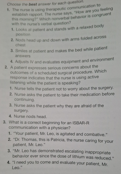 Choose the best answer for each question.
1. The nurse is using therapeutic communication to
establish rapport. The nurse says, "How are you feeling
this morning?" Which nonverbal behavior is congruent
with the nurse's verbal question?
1. Looks at patient and stands with a relaxed body
position
2. Nods head up and down with arms folded across
chest
3. Smiles at patient and makes the bed while patient
answers
4. Adjusts IV and evaluates equipment and environment
2. A patient expresses serious concerns about the
outcomes of a scheduled surgical procedure. Which
response indicates that the nurse is using active
listening while the patient is speaking?
1. Nurse tells the patient not to worry about the surgery.
2. Nurse asks the patient to take their medication before
continuing.
3. Nurse asks the patient why they are afraid of the
surgery.
4. Nurse nods head.
3. What is a correct beginning for an ISBAR-R
communication with a physician?
1. “Your patient, Mr. Leo, is agitated and combative.”
2. “Dr. Thomas, this is Patricia, the nurse caring for your
patient, Mr. Leo."
3. “Mr. Leo has demonstrated escalating inappropriate
behavior ever since the dose of lithium was reduced.”
4. “I need you to come and evaluate your patient, Mr.
Leo."