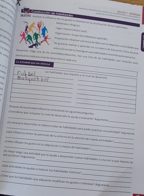 lo suelé du
liguen mud  Construcción de habilidades
Exploras e identíficas los cambios en las habilidades y capacidades y  Lección 1 (DENTIDAD
Ilo el íderes
recúnoces su infruencia en tus gustos e intereses.
ollo que s
DBJETIVO: Analizar la influencia de tus gustos e intereses en la construcción de tus habilidades
Materiales: Ninguno.
Lugar: interior (Aula o casa).
as habilite ecanismo
Organización: Grupo libre (Mediano o grande).
ortle 
Preparación: Realicen una lluvia de ideas con los deportes o actividades que
les gustaría realizar o aprender en la materia de Educación Física durante
este cíclo escolar e investiguen que habilidades necesitán para realizarias
e  er Desarrollo: Elige una de las actividades/deportes, haz una lista de las habilidades que necesitas para
is, no m practicaría e indica tu nível de desarrollo en cada una.
La actividad que me interesa
a en la
realizur
_
_Las habilidades que requiero y mi nível de desarrollo
scalar
hods
_
_
_
lthe
_
_
_
_
_
Después de la actividad reflexiona contestando las siguientes preguntas.
_
_
¿Consideras que comparar tu nível de desarrollo te ayuda a evaluarte? Argumenta
_¿Es necesario desarrollar al máximo todas las habilidades para poder practicar una actividad? Argumenta.
_
_¿ Qué influencia tienen las personas de tu entorno en tu elección de nuevas actividades ?
_
_
¿Cómo influyen tus gustos en tu adquisición o mejora de habilidades?
_
_
que ya tienes? Argumenta.
¿Es mejor elegir una actividad que te ayude a desarrollar nuevas habilidades o una con la que mejores las
_
_
¿Qué actividades te ayudan a mejorar tus habilidades motrices?
_¿Crees que las habilidades que adquieres modifican tus gustos o intereses? Argumenta
_