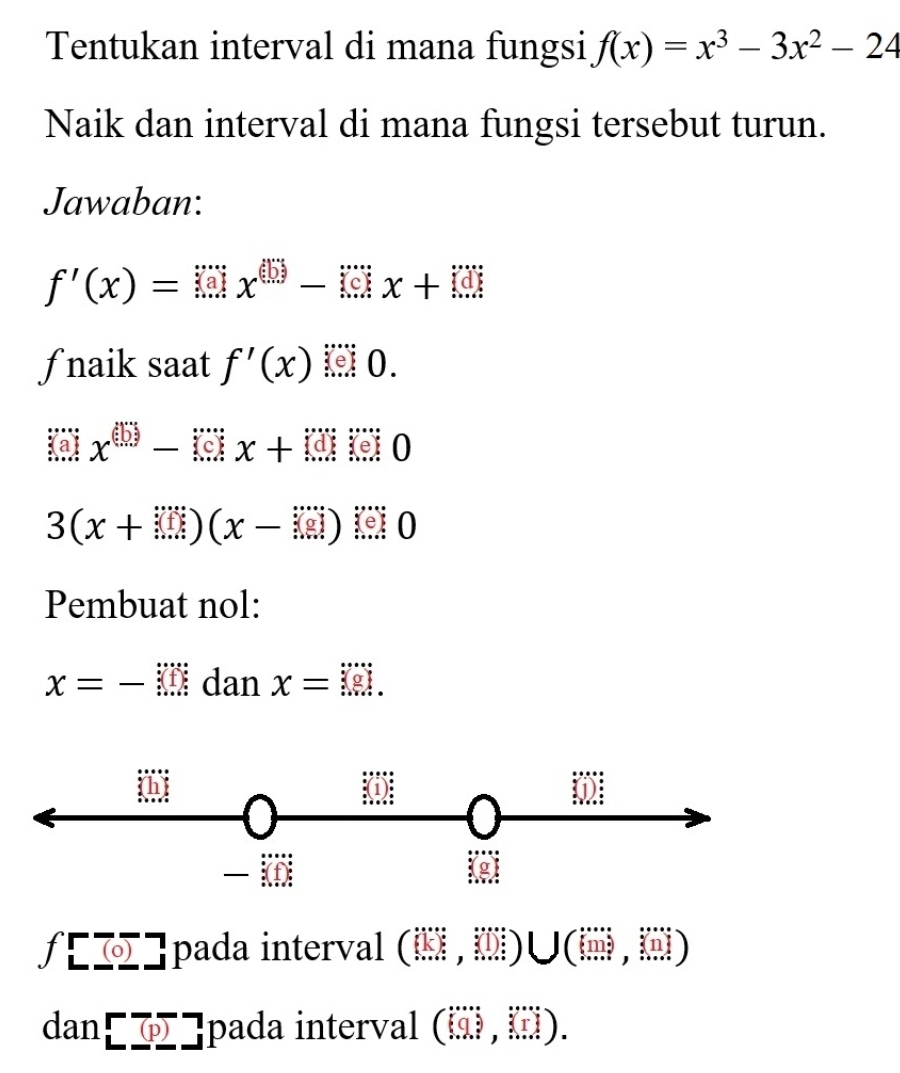 Tentukan interval di mana fungsi f(x)=x^3-3x^2-24
Naik dan interval di mana fungsi tersebut turun. 
Jawaban:
f'(x)=□ x^(□)-□ x+□
ƒnaik saat f'(x) 0.
(3)x^((5))-()x+1x o
3(x+□ )(x-□ ) 0 
Pembuat nol:
x=-M dan x=□
f[overline (0)] pada interval (□ ,□ )∪ (□
d a n^P(p) overline  -1 |pada interval (□ ,□ ,□ ).