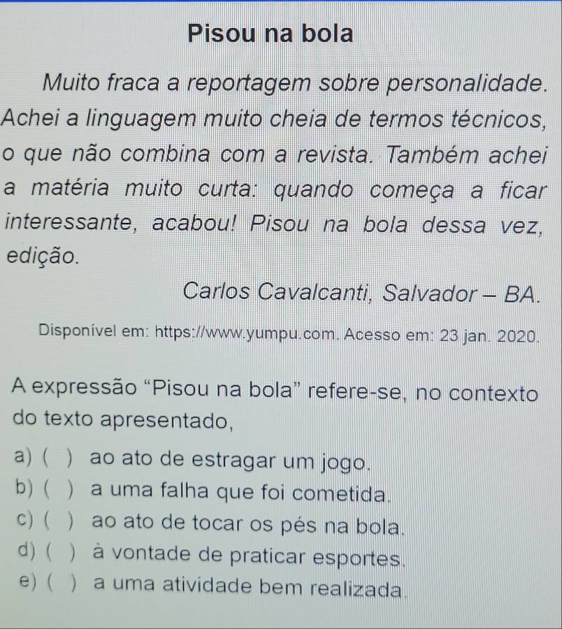 Pisou na bola
Muito fraca a reportagem sobre personalidade.
Achei a linguagem muito cheia de termos técnicos,
o que não combina com a revista. Também achei
a matéria muito curta: quando começa a ficar
interessante, acabou! Pisou na bola dessa vez,
edição.
Carlos Cavalcanti, Salvador - BA.
Disponível em: https://www.yumpu.com. Acesso em: 23 jan. 2020.
A expressão “Pisou na bola” refere-se, no contexto
do texto apresentado,
a) ( ) ao ato de estragar um jogo.
b)  ) a uma falha que foi cometida.
c) ( ) ao ato de tocar os pés na bola.
d) ( ) à vontade de praticar esportes.
e) ( ) a uma atividade bem realizada.