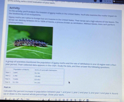 the atfelty, wille a biet evaluation of your work 
Activity 
the blodverilly of US acosstems. in this actilty, youff analyze the twasion of gypsy moths in the Unted Staies. You'l ale examine the moths impall on 
Dypay muiths ase raitive to Burope but are Iwasive in the Unitted Stites. Then larvae eat a high volume of tree laves. The 
phestosyithess lanae can destroy between 60 to 100% of keaves, a proces known as defeliation. Without leeves, trees cant perform 
£ group of scientists montored the population of gypsy moths and the rate of defoliation in one US region over a four 
year period. "hair collected deto appears in the chart. Study the data, and then answer the following questoes. 
Rapulation el Mothi 
w 1 166 56,100 nom 1 Lnd wen Detrksion 
tear 2 5.780 125,462
Year 4 S to 1mo3 15,8pc 525455
Part A 
Calculate the percent increase to population between year 1 and year 2, year 2 and year 3, and year 3 and year 4. Round 
up or down to the nearest whole perceritage. Show your work